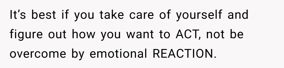 It’s best if you take care of yourself and figure out how you want to ACT, not be overcome by emotional REACTION.