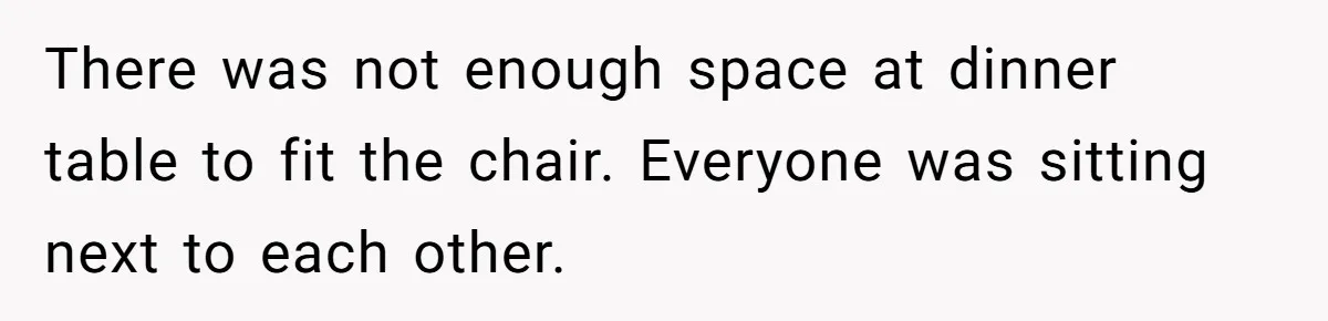 There was not enough space at dinner table to fit the chair. Everyone was sitting next to each other.