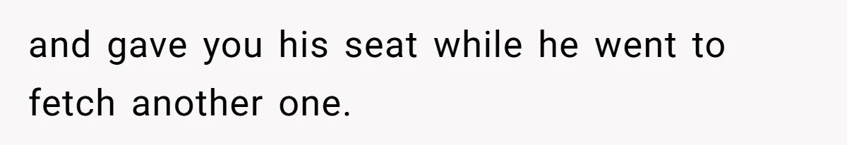 and gave you his seat while he went to fetch another one.