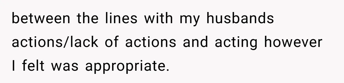 between the lines with my husbands actions/lack of actions and acting however I felt was appropriate.