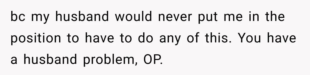 bc my husband would never put me in the position to have to do any of this. You have a husband problem, OP.