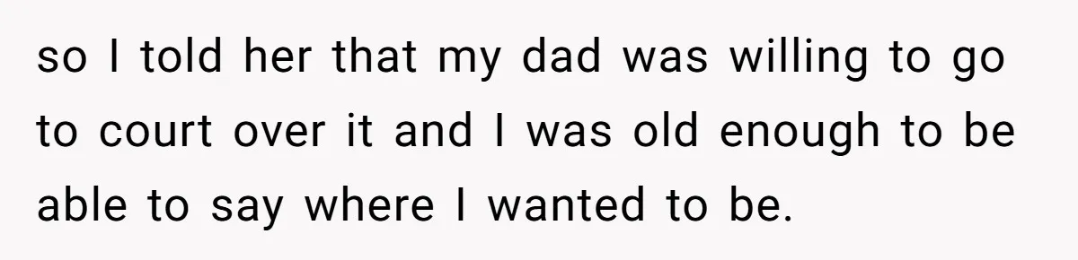 Mom Cries When Daughter Chooses Dad, After Letting Stepson Take Everything so I told her that my dad was willing to go to court over it and I was old enough to be able to say where I wanted to be.