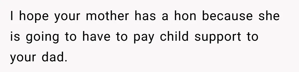 Mom Cries When Daughter Chooses Dad, After Letting Stepson Take Everything I hope your mother has a hon because she is going to have to pay child support to your dad.