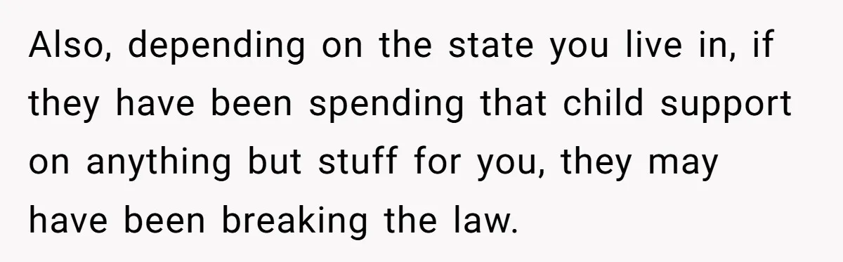 Mom Cries When Daughter Chooses Dad, After Letting Stepson Take Everything Also, depending on the state you live in, if they have been spending that child support on anything but stuff for you, they may have been breaking the law.