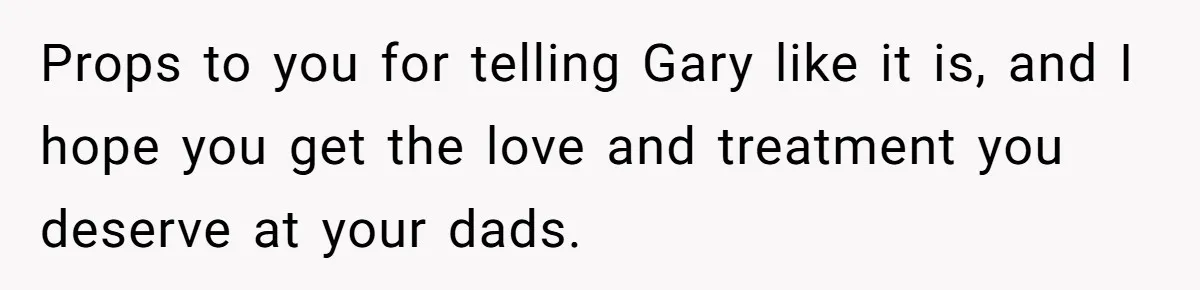 Mom Cries When Daughter Chooses Dad, After Letting Stepson Take Everything Props to you for telling Gary like it is, and I hope you get the love and treatment you deserve at your dads.