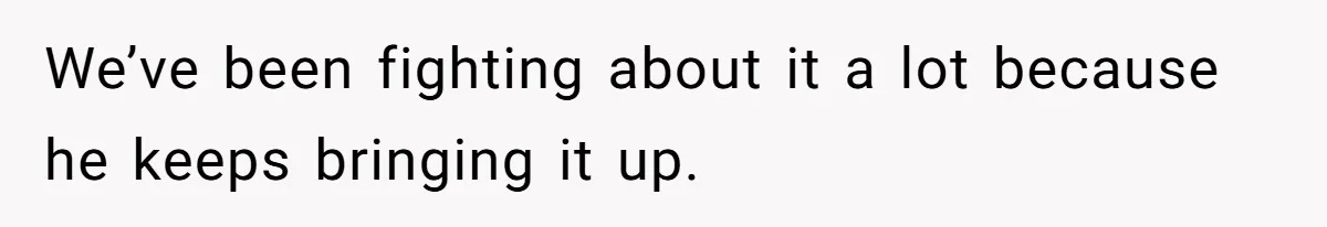 We’ve been fighting about it a lot because he keeps bringing it up.