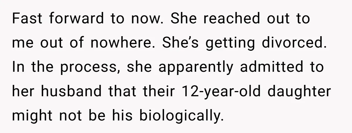 She Showed Up 12 Years Later Claiming He Was the Father, So He Told Her to See Him in Court Fast forward to now. She reached out to me out of nowhere. She’s getting divorced. In the process, she apparently admitted to her husband that their 12-year-old daughter might not...