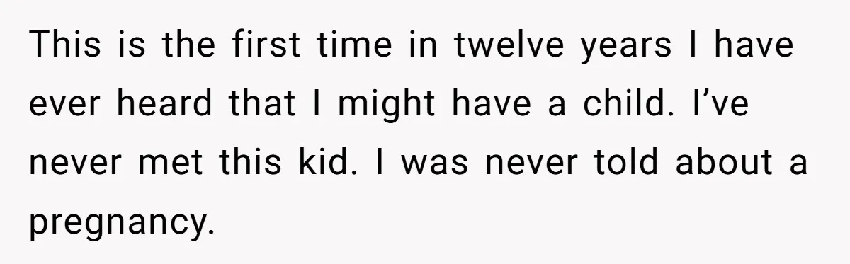 She Showed Up 12 Years Later Claiming He Was the Father, So He Told Her to See Him in Court This is the first time in twelve years I have ever heard that I might have a child. I’ve never met this kid. I was never told about a pregnancy.