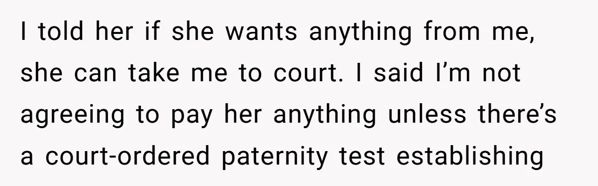 She Showed Up 12 Years Later Claiming He Was the Father, So He Told Her to See Him in Court I told her if she wants anything from me, she can take me to court. I said I’m not agreeing to pay her anything unless there’s a court-ordered paternity test...