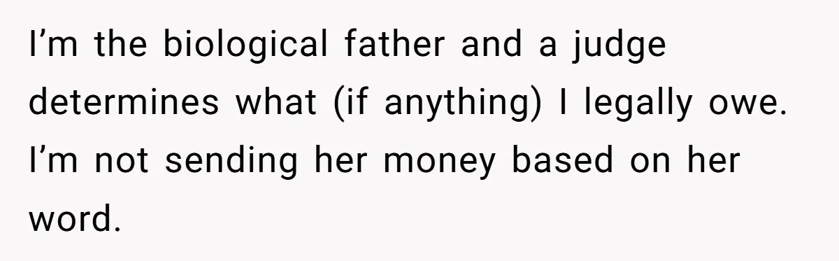 She Showed Up 12 Years Later Claiming He Was the Father, So He Told Her to See Him in Court I’m the biological father and a judge determines what (if anything) I legally owe. I’m not sending her money based on her word.