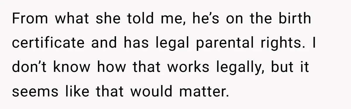 She Showed Up 12 Years Later Claiming He Was the Father, So He Told Her to See Him in Court From what she told me, he’s on the birth certificate and has legal parental rights. I don’t know how that works legally, but it seems like that would matter.