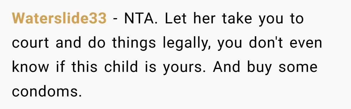 She Showed Up 12 Years Later Claiming He Was the Father, So He Told Her to See Him in Court Waterslide33 − NTA. Let her take you to court and do things legally, you don't even know if this child is yours. And buy some condoms.