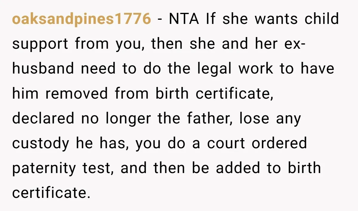 She Showed Up 12 Years Later Claiming He Was the Father, So He Told Her to See Him in Court oaksandpines1776 − NTA If she wants child support from you, then she and her ex-husband need to do the legal work to have him removed from birth certificate, declared no...