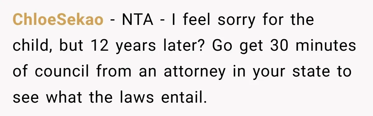 She Showed Up 12 Years Later Claiming He Was the Father, So He Told Her to See Him in Court ChloeSekao − NTA - I feel sorry for the child, but 12 years later? Go get 30 minutes of council from an attorney in your state to see what the...