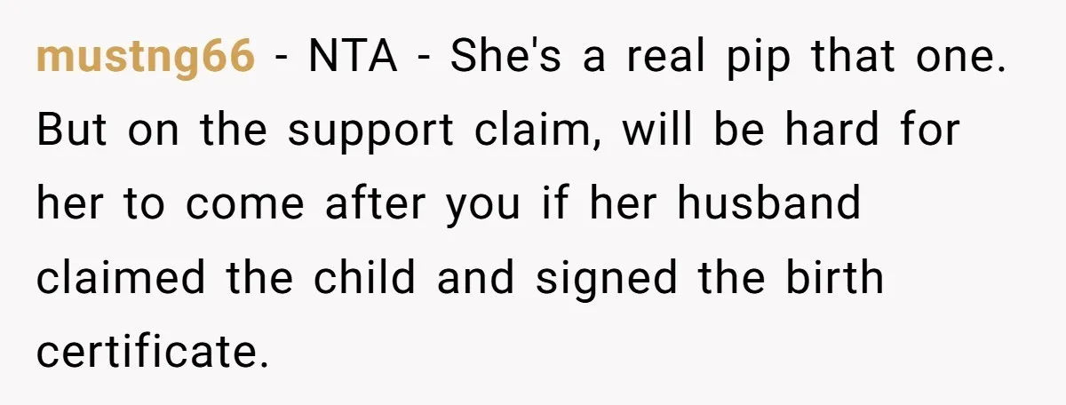She Showed Up 12 Years Later Claiming He Was the Father, So He Told Her to See Him in Court mustng66 − NTA - She's a real pip that one. But on the support claim, will be hard for her to come after you if her husband claimed the child...