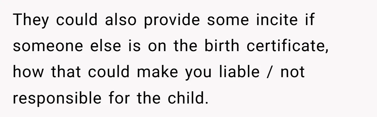 She Showed Up 12 Years Later Claiming He Was the Father, So He Told Her to See Him in Court They could also provide some incite if someone else is on the birth certificate, how that could make you liable / not responsible for the child.