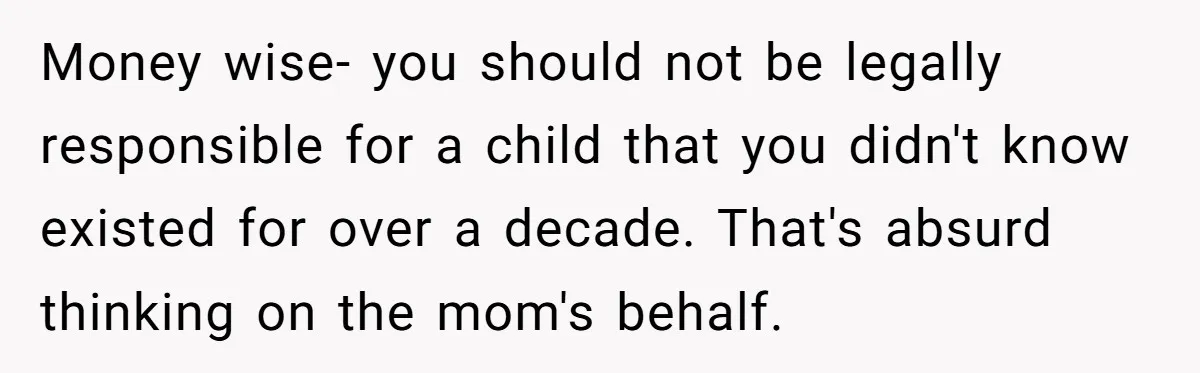 She Showed Up 12 Years Later Claiming He Was the Father, So He Told Her to See Him in Court Money wise- you should not be legally responsible for a child that you didn't know existed for over a decade. That's absurd thinking on the mom's behalf.