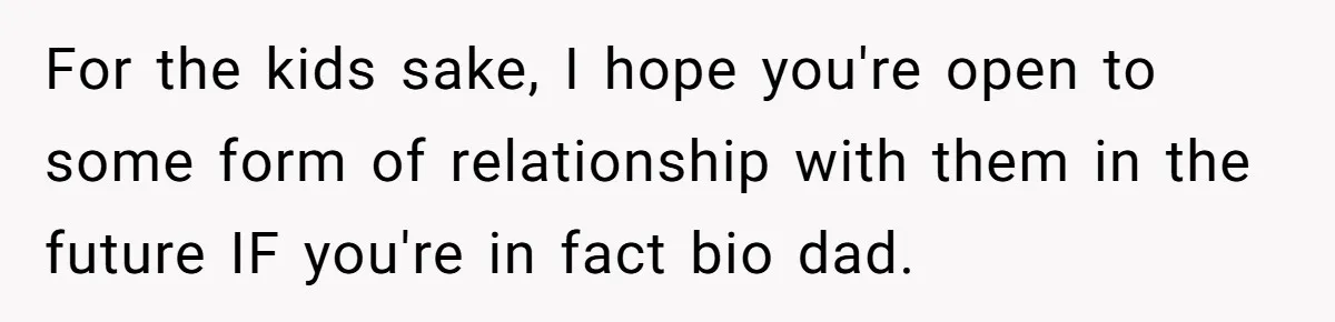 She Showed Up 12 Years Later Claiming He Was the Father, So He Told Her to See Him in Court For the kids sake, I hope you're open to some form of relationship with them in the future IF you're in fact bio dad.