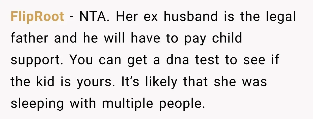 She Showed Up 12 Years Later Claiming He Was the Father, So He Told Her to See Him in Court FlipRoot − NTA. Her ex husband is the legal father and he will have to pay child support. You can get a dna test to see if the kid is...