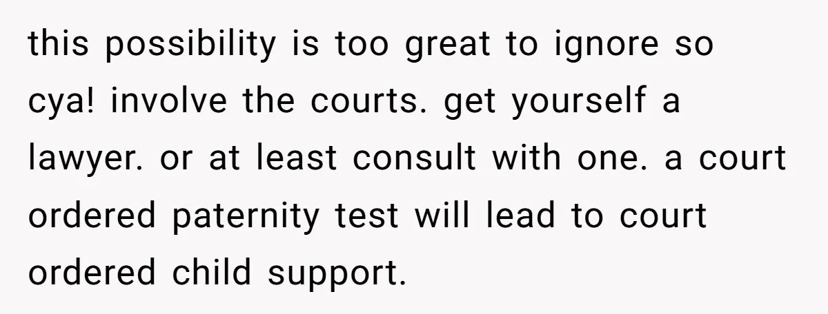 She Showed Up 12 Years Later Claiming He Was the Father, So He Told Her to See Him in Court this possibility is too great to ignore so cya! involve the courts. get yourself a lawyer. or at least consult with one. a court ordered paternity test will lead to...