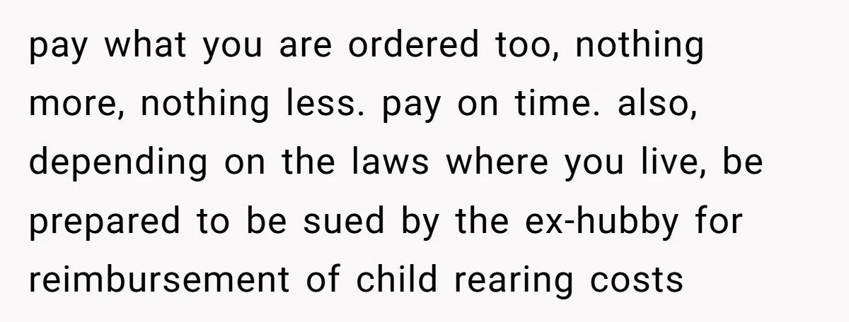 She Showed Up 12 Years Later Claiming He Was the Father, So He Told Her to See Him in Court pay what you are ordered too, nothing more, nothing less. pay on time. also, depending on the laws where you live, be prepared to be sued by the ex-hubby for...