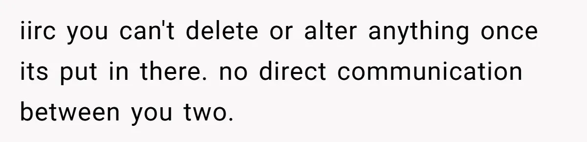 She Showed Up 12 Years Later Claiming He Was the Father, So He Told Her to See Him in Court iirc you can't delete or alter anything once its put in there. no direct communication between you two.