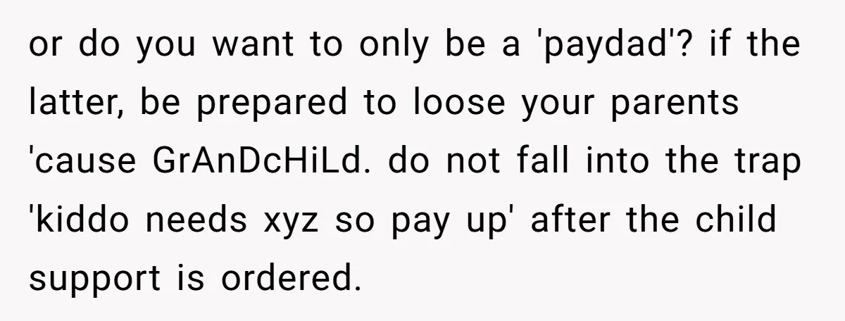 She Showed Up 12 Years Later Claiming He Was the Father, So He Told Her to See Him in Court or do you want to only be a 'paydad'? if the latter, be prepared to loose your parents 'cause GrAnDcHiLd. do not fall into the trap 'kiddo needs xyz so...