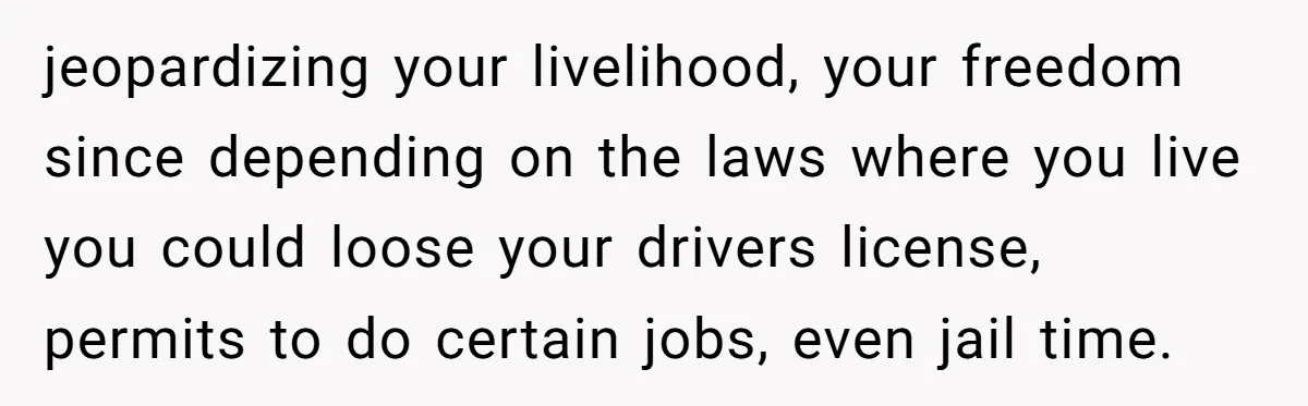 She Showed Up 12 Years Later Claiming He Was the Father, So He Told Her to See Him in Court jeopardizing your livelihood, your freedom since depending on the laws where you live you could loose your drivers license, permits to do certain jobs, even jail time.