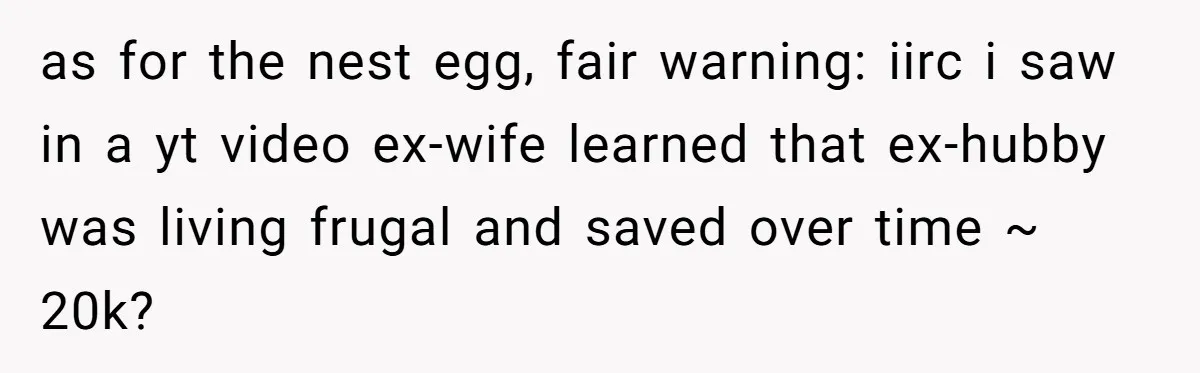 She Showed Up 12 Years Later Claiming He Was the Father, So He Told Her to See Him in Court as for the nest egg, fair warning: iirc i saw in a yt video ex-wife learned that ex-hubby was living frugal and saved over time ~ 20k?