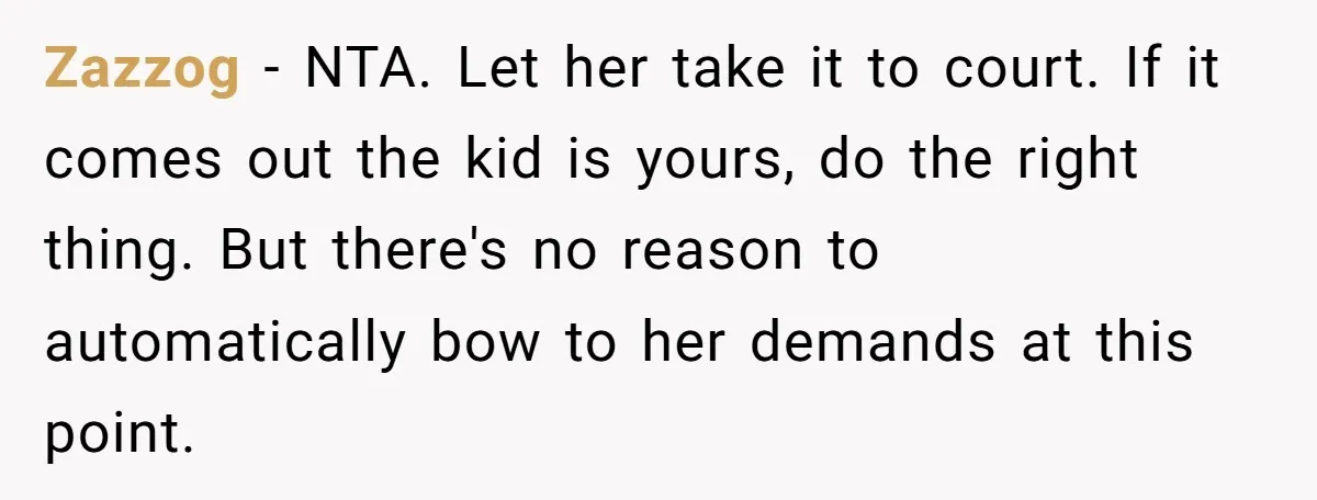 She Showed Up 12 Years Later Claiming He Was the Father, So He Told Her to See Him in Court Zazzog − NTA. Let her take it to court. If it comes out the kid is yours, do the right thing. But there's no reason to automatically bow to her...