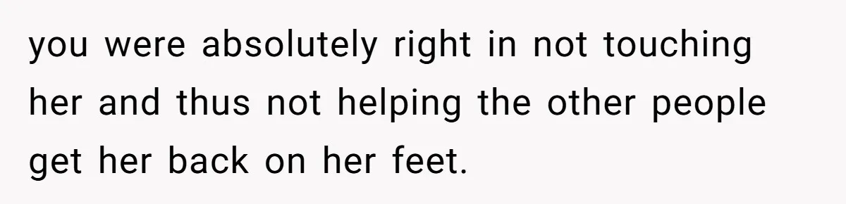 you were absolutely right in not touching her and thus not helping the other people get her back on her feet.
