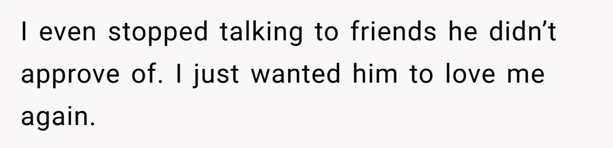 He Only Admitted the Emotional Abuse After Reading an Article, Now She’s Wondering If It’s Too Late I even stopped talking to friends he didn’t approve of. I just wanted him to love me again.