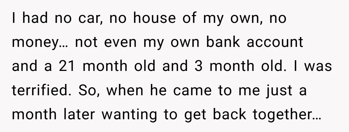 He Only Admitted the Emotional Abuse After Reading an Article, Now She’s Wondering If It’s Too Late I had no car, no house of my own, no money… not even my own bank account and a 21 month old and 3 month old. I was terrified. So,...
