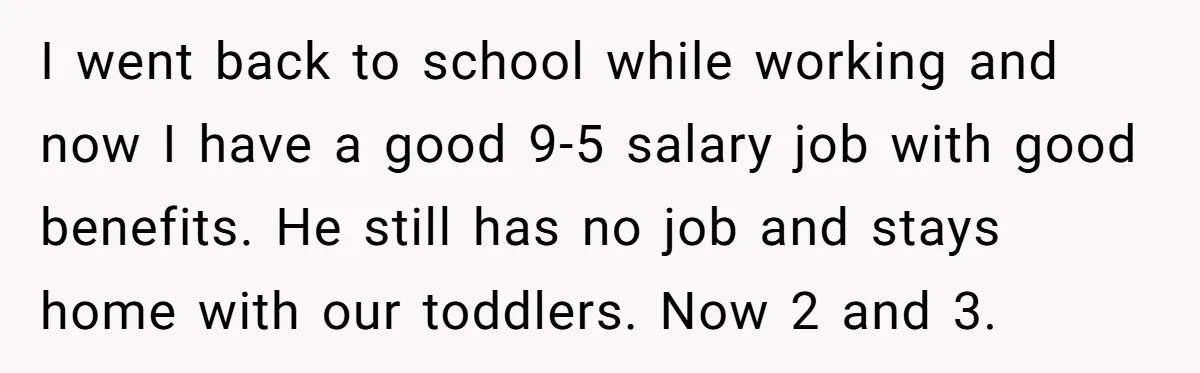 He Only Admitted the Emotional Abuse After Reading an Article, Now She’s Wondering If It’s Too Late I went back to school while working and now I have a good 9-5 salary job with good benefits. He still has no job and stays home with our toddlers....