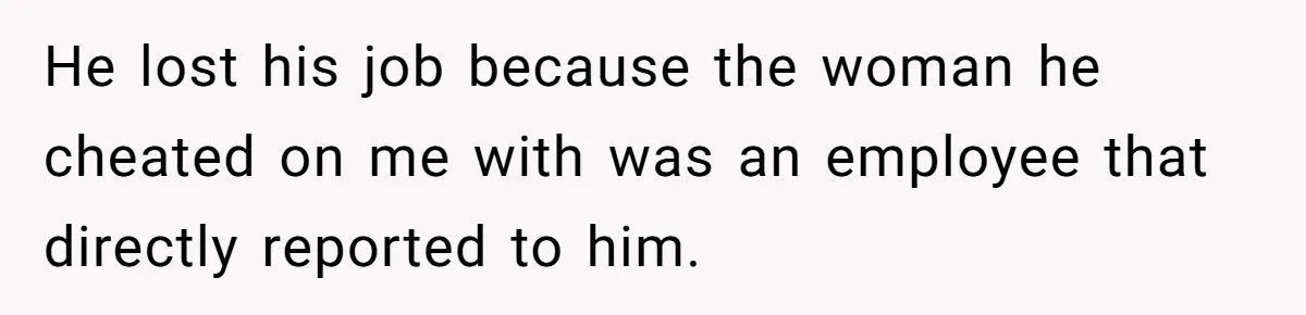 He Only Admitted the Emotional Abuse After Reading an Article, Now She’s Wondering If It’s Too Late He lost his job because the woman he cheated on me with was an employee that directly reported to him.