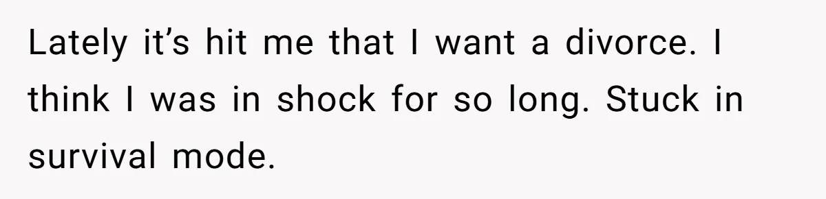 He Only Admitted the Emotional Abuse After Reading an Article, Now She’s Wondering If It’s Too Late Lately it’s hit me that I want a divorce. I think I was in shock for so long. Stuck in survival mode.