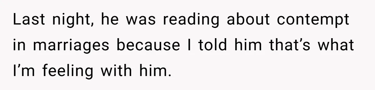 He Only Admitted the Emotional Abuse After Reading an Article, Now She’s Wondering If It’s Too Late Last night, he was reading about contempt in marriages because I told him that’s what I’m feeling with him.
