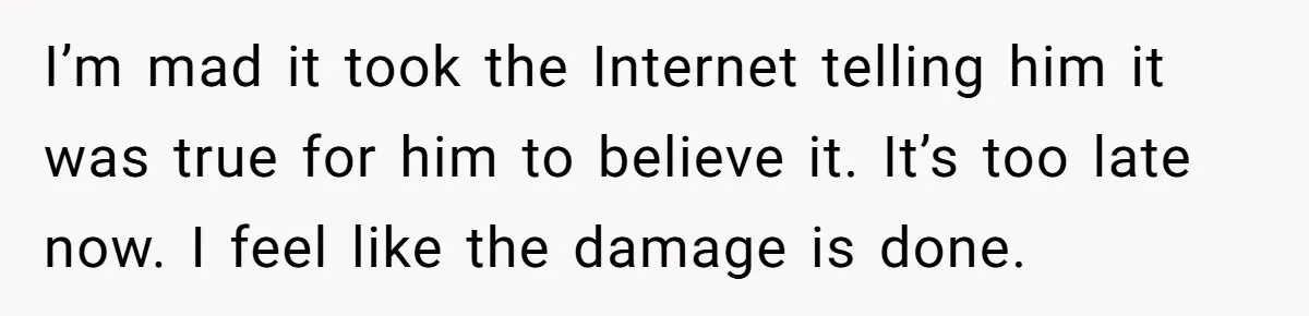 He Only Admitted the Emotional Abuse After Reading an Article, Now She’s Wondering If It’s Too Late I’m mad it took the Internet telling him it was true for him to believe it. It’s too late now. I feel like the damage is done.