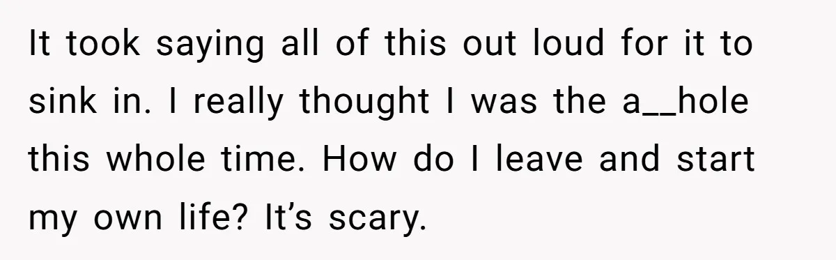 He Only Admitted the Emotional Abuse After Reading an Article, Now She’s Wondering If It’s Too Late It took saying all of this out loud for it to sink in. I really thought I was the a__hole this whole time. How do I leave and start my...