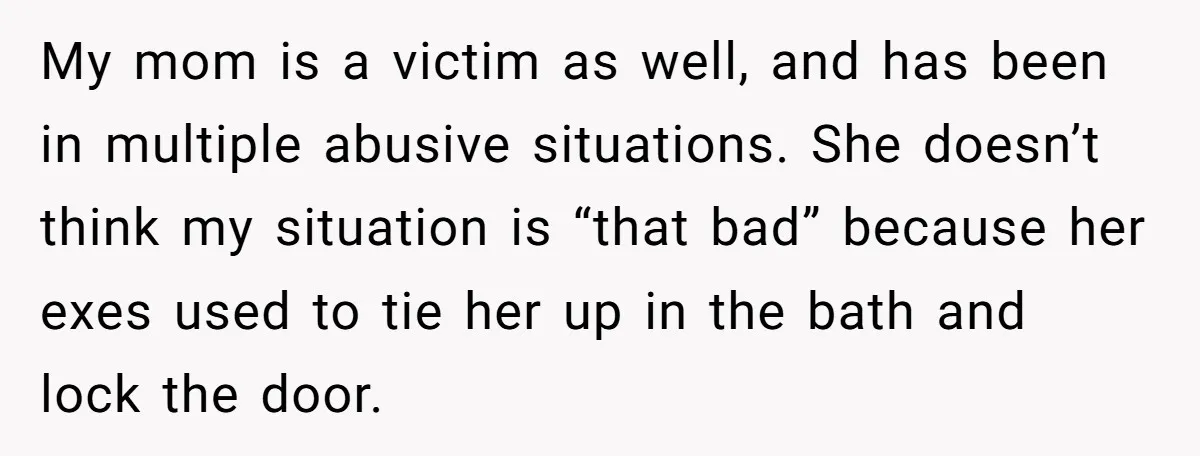 He Only Admitted the Emotional Abuse After Reading an Article, Now She’s Wondering If It’s Too Late My mom is a victim as well, and has been in multiple abusive situations. She doesn’t think my situation is “that bad” because her exes used to tie her up...