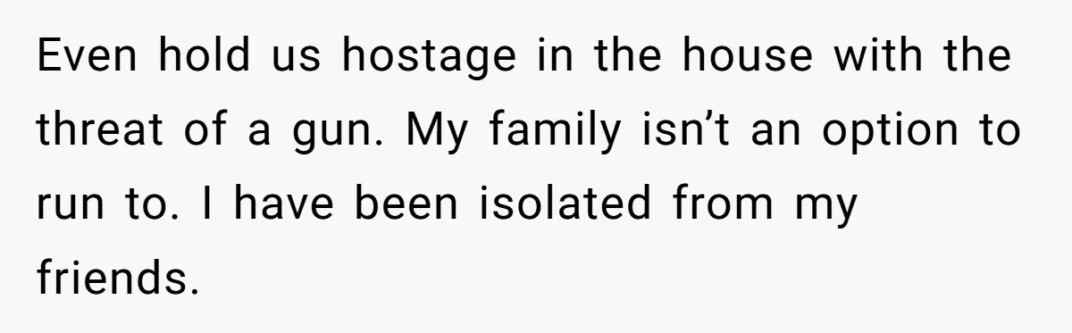 He Only Admitted the Emotional Abuse After Reading an Article, Now She’s Wondering If It’s Too Late Even hold us hostage in the house with the threat of a gun. My family isn’t an option to run to. I have been isolated from my friends.