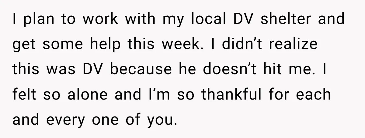 He Only Admitted the Emotional Abuse After Reading an Article, Now She’s Wondering If It’s Too Late I plan to work with my local DV shelter and get some help this week. I didn’t realize this was DV because he doesn’t hit me. I felt so alone...