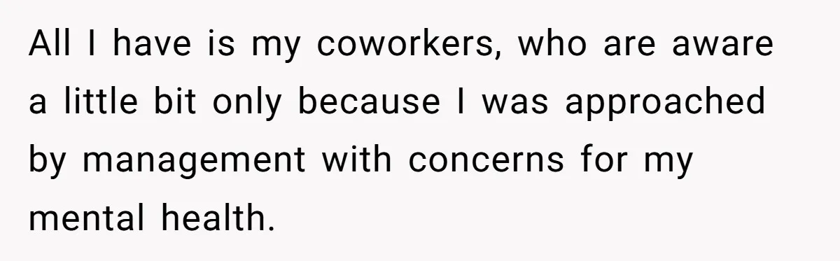 He Only Admitted the Emotional Abuse After Reading an Article, Now She’s Wondering If It’s Too Late All I have is my coworkers, who are aware a little bit only because I was approached by management with concerns for my mental health.