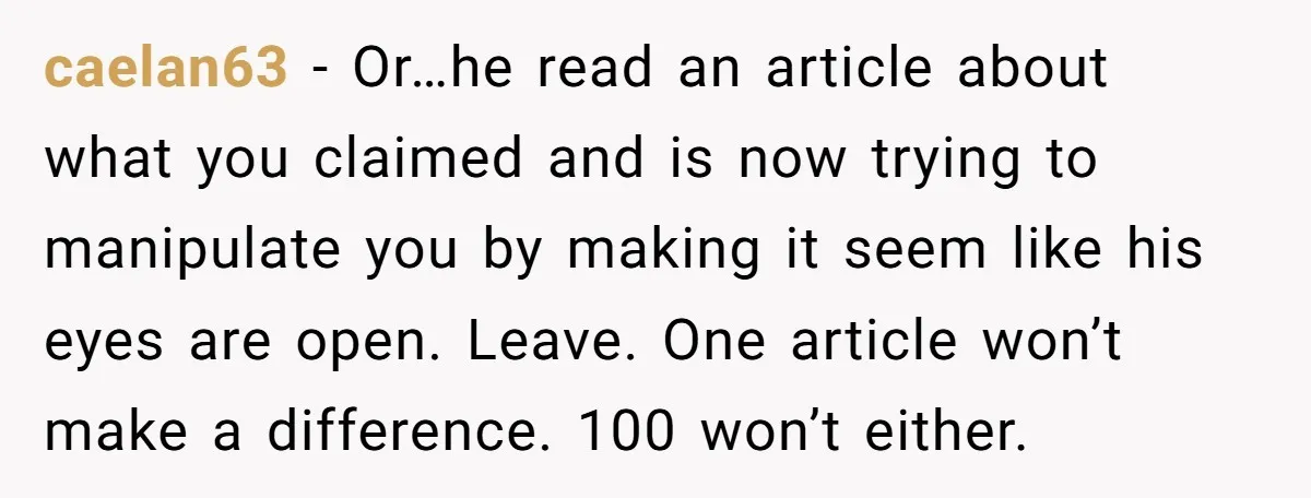 He Only Admitted the Emotional Abuse After Reading an Article, Now She’s Wondering If It’s Too Late caelan63 − Or…he read an article about what you claimed and is now trying to manipulate you by making it seem like his eyes are open. Leave. One article won’t...