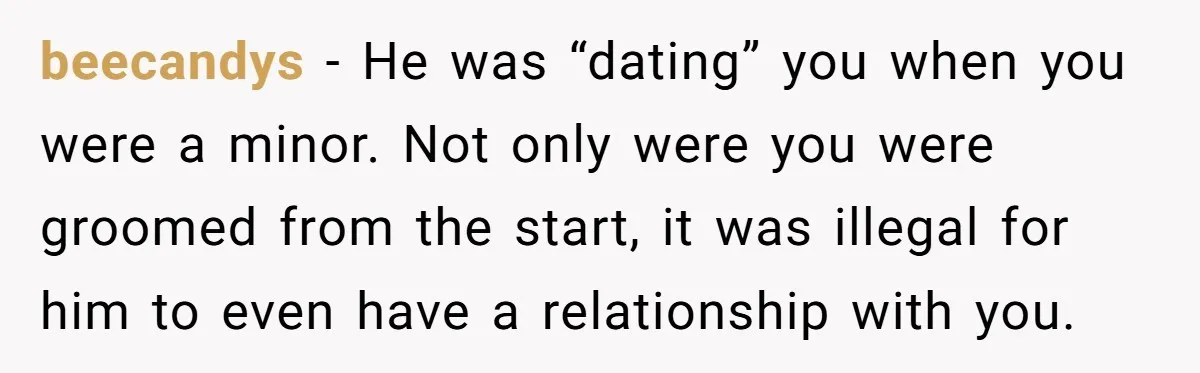 He Only Admitted the Emotional Abuse After Reading an Article, Now She’s Wondering If It’s Too Late beecandys − He was “dating” you when you were a minor. Not only were you were groomed from the start, it was illegal for him to even have a relationship...