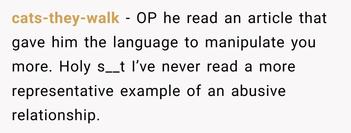 He Only Admitted the Emotional Abuse After Reading an Article, Now She’s Wondering If It’s Too Late cats-they-walk − OP he read an article that gave him the language to manipulate you more. Holy s__t I’ve never read a more representative example of an abusive relationship.