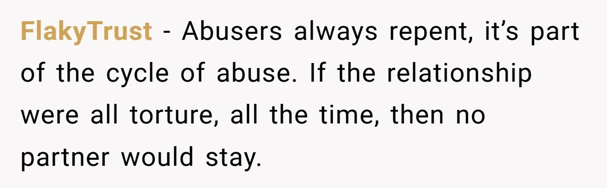 He Only Admitted the Emotional Abuse After Reading an Article, Now She’s Wondering If It’s Too Late FlakyTrust − Abusers always repent, it’s part of the cycle of abuse. If the relationship were all torture, all the time, then no partner would stay.