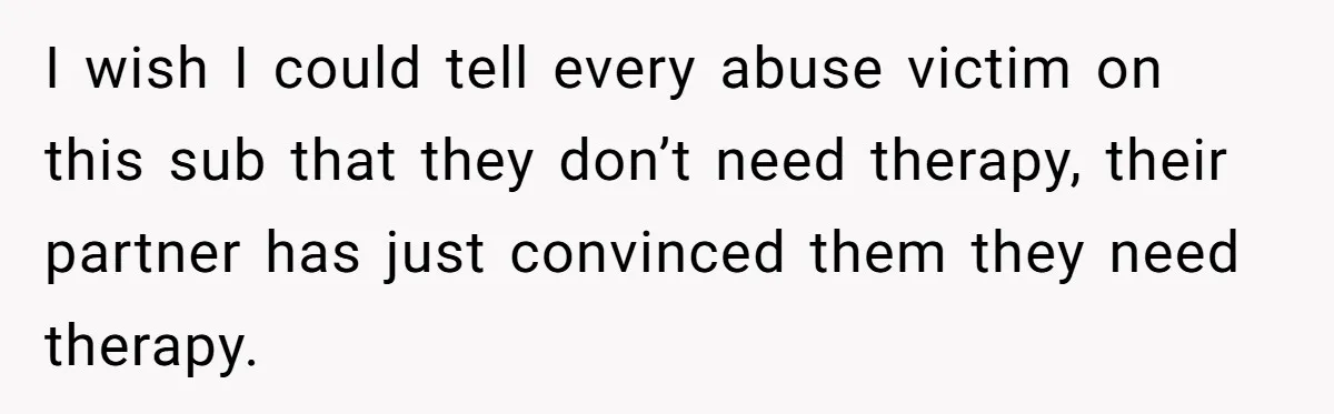 He Only Admitted the Emotional Abuse After Reading an Article, Now She’s Wondering If It’s Too Late I wish I could tell every abuse victim on this sub that they don’t need therapy, their partner has just convinced them they need therapy.