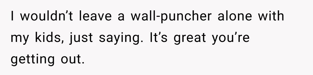 He Only Admitted the Emotional Abuse After Reading an Article, Now She’s Wondering If It’s Too Late I wouldn’t leave a wall-puncher alone with my kids, just saying. It’s great you’re getting out.