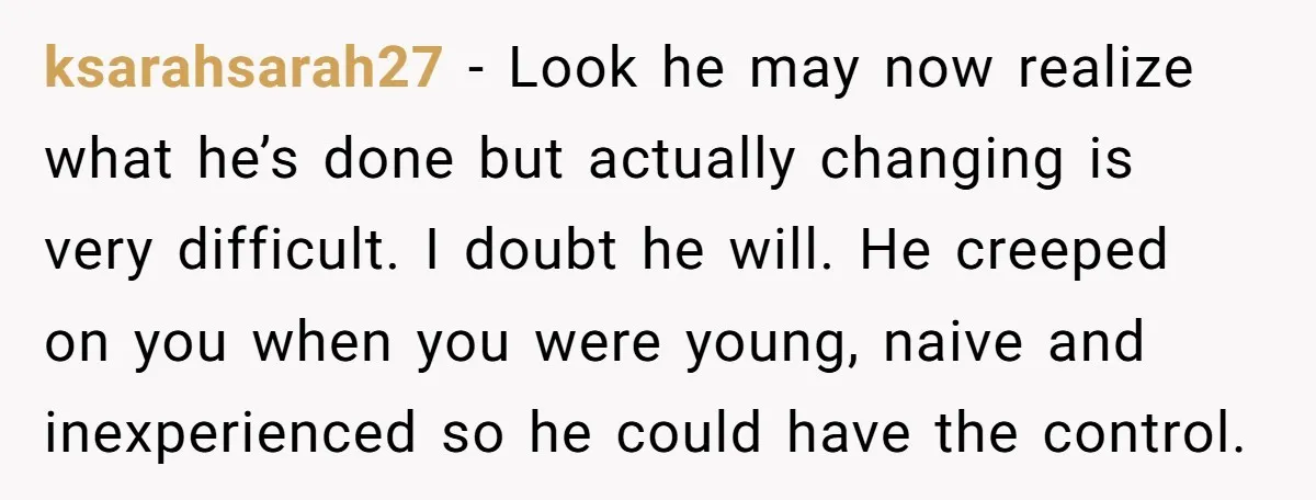 He Only Admitted the Emotional Abuse After Reading an Article, Now She’s Wondering If It’s Too Late ksarahsarah27 − Look he may now realize what he’s done but actually changing is very difficult. I doubt he will. He creeped on you when you were young, naive and...